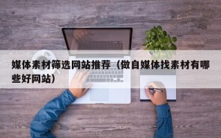 锡林郭勒盟媒体素材筛选网站推荐（做自媒体找素材有哪些好网站）