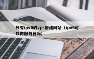 锡林郭勒盟只有ipv6的vps搭建网站（ipv6可以做服务器吗）