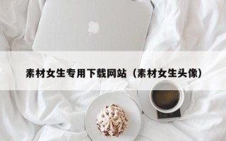 锡林郭勒盟素材女生专用下载网站（素材女生头像）
